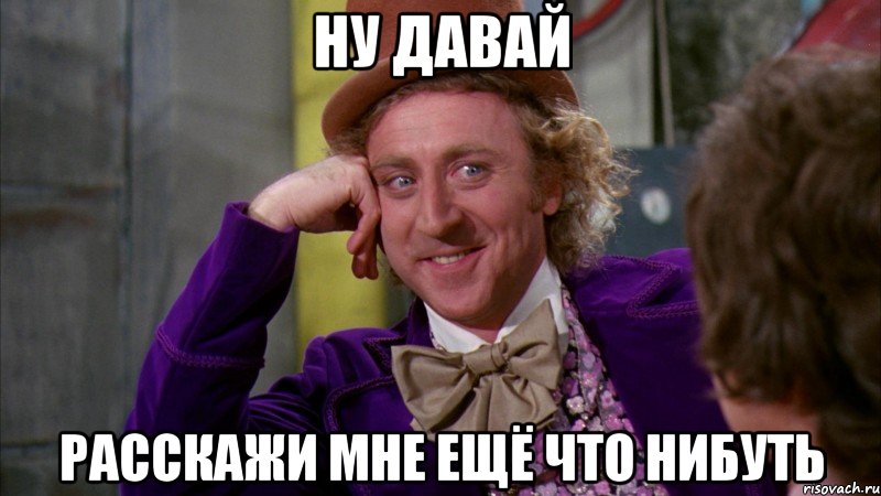 ну давай расскажи мне ещё что нибуть, Мем Ну давай расскажи (Вилли Вонка)