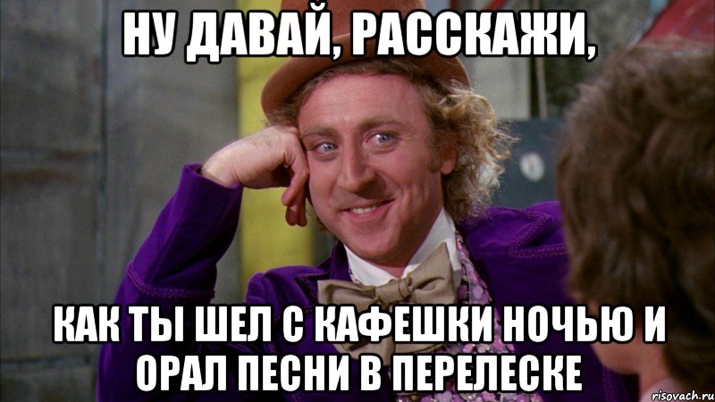 ну давай, расскажи, как ты шел с кафешки ночью и орал песни в перелеске, Мем Ну давай расскажи (Вилли Вонка)