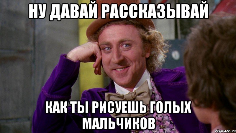 ну давай рассказывай как ты рисуешь голых мальчиков, Мем Ну давай расскажи (Вилли Вонка)