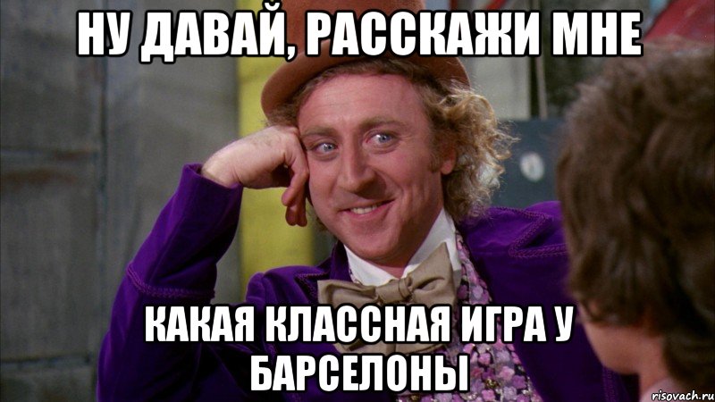 ну давай, расскажи мне какая классная игра у барселоны, Мем Ну давай расскажи (Вилли Вонка)