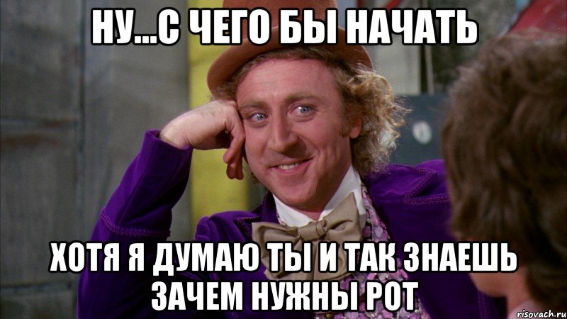 ну...с чего бы начать хотя я думаю ты и так знаешь зачем нужны рот, Мем Ну давай расскажи (Вилли Вонка)
