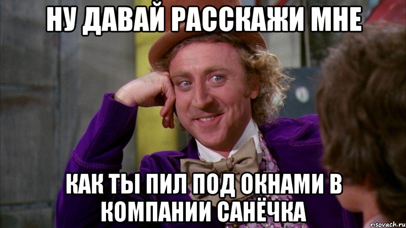 ну давай расскажи мне как ты пил под окнами в компании санёчка, Мем Ну давай расскажи (Вилли Вонка)