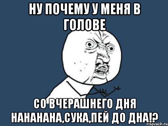 ну почему у меня в голове со вчерашнего дня нананана,сука,пей до дна!?, Мем Ну почему