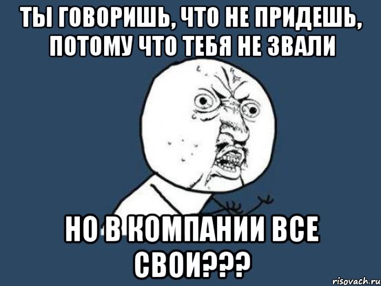 ты говоришь, что не придешь, потому что тебя не звали но в компании все свои???, Мем Ну почему