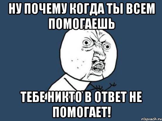 ну почему когда ты всем помогаешь тебе никто в ответ не помогает!, Мем Ну почему