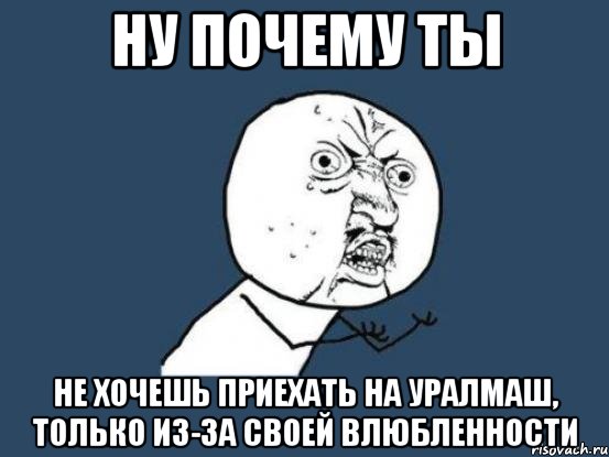 ну почему ты не хочешь приехать на уралмаш, только из-за своей влюбленности, Мем Ну почему