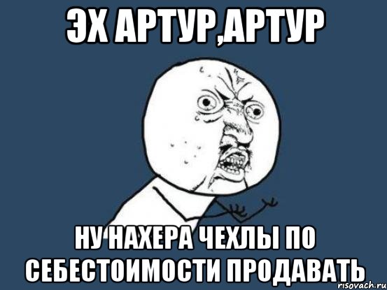 эх артур,артур ну нахера чехлы по себестоимости продавать, Мем Ну почему