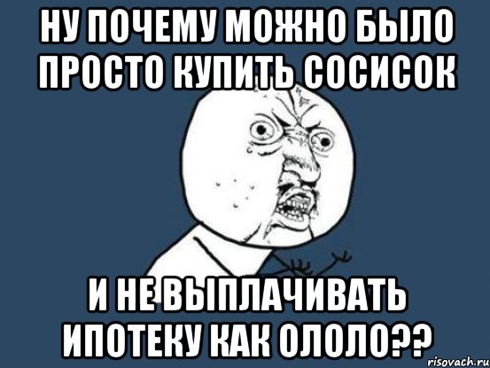 ну почему можно было просто купить сосисок и не выплачивать ипотеку как ололо??, Мем Ну почему