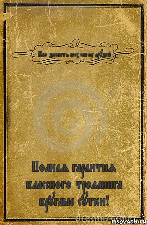 Как заебать всех своих друзей Полная гарантия классного троллинга круглые сутки!