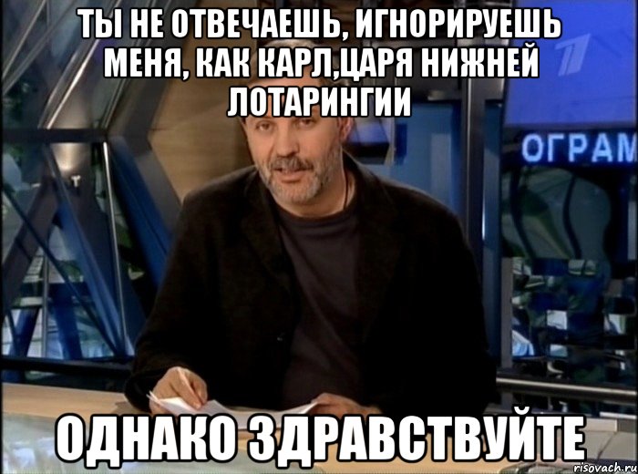 ты не отвечаешь, игнорируешь меня, как карл,царя нижней лотарингии однако здравствуйте, Мем Однако Здравствуйте