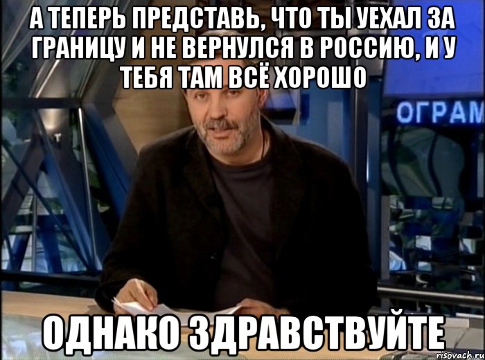 а теперь представь, что ты уехал за границу и не вернулся в россию, и у тебя там всё хорошо однако здравствуйте