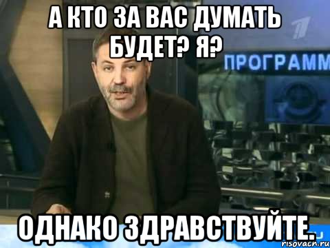 а кто за вас думать будет? я? однако здравствуйте.