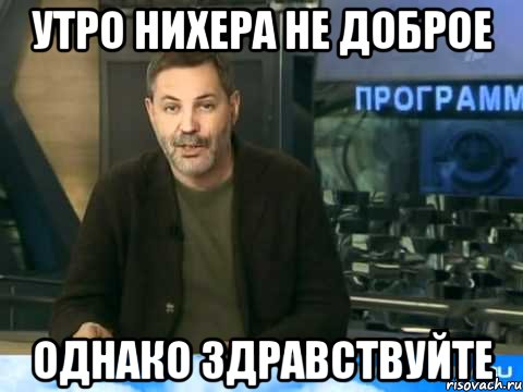 утро нихера не доброе однако здравствуйте