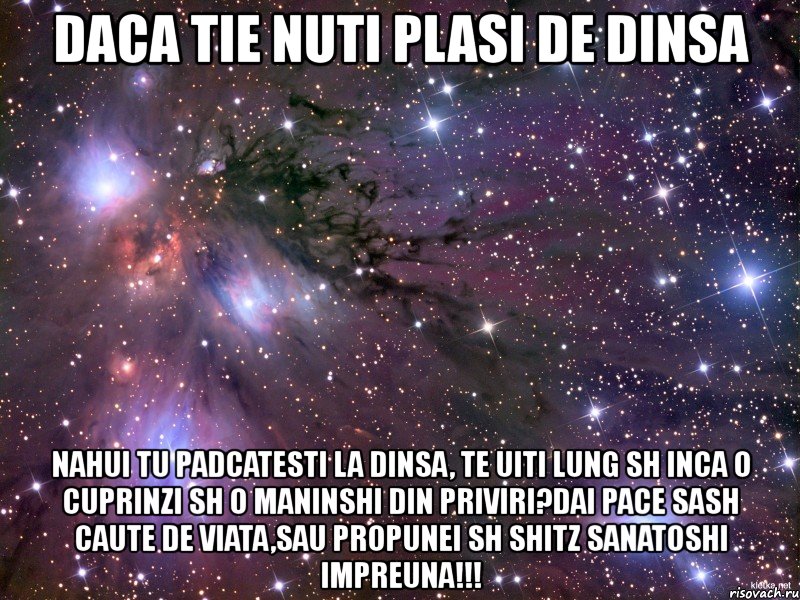 daca tie nuti plasi de dinsa nahui tu padcatesti la dinsa, te uiti lung sh inca o cuprinzi sh o maninshi din priviri?dai pace sash caute de viata,sau propunei sh shitz sanatoshi impreuna!!!, Мем Космос