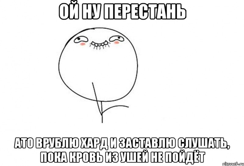 ой ну перестань ато врублю хард и заставлю слушать, пока кровь из ушей не пойдёт