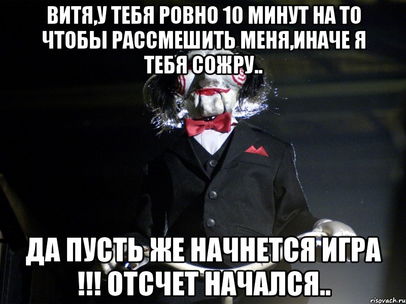 витя,у тебя ровно 10 минут на то чтобы рассмешить меня,иначе я тебя сожру.. да пусть же начнется игра !!! отсчет начался..