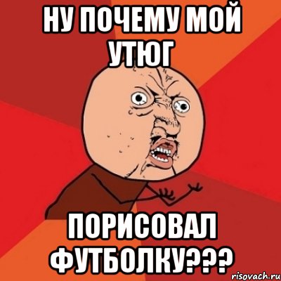 ну почему мой утюг порисовал футболку???, Мем Почему