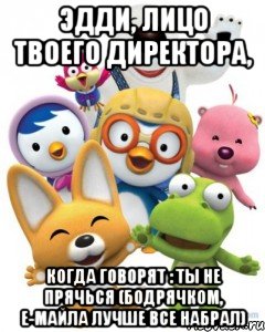 эдди, лицо твоего директора, когда говорят : ты не прячься (бодрячком, е-майла лучше все набрал), Мем Пороро то самое чувство герои му