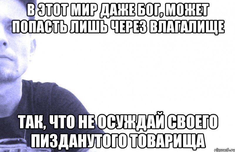 в этот мир даже бог, может попасть лишь через влагалище так, что не осуждай своего пизданутого товарища