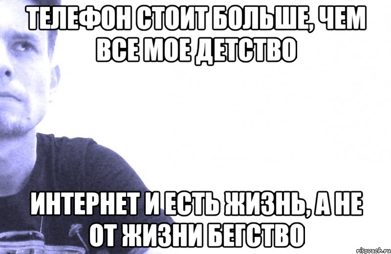 телефон стоит больше, чем все мое детство интернет и есть жизнь, а не от жизни бегство