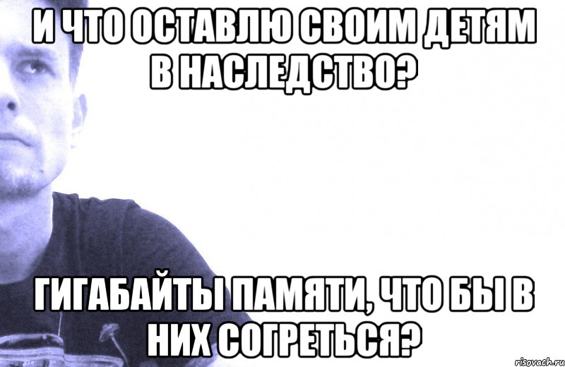 и что оставлю своим детям в наследство? гигабайты памяти, что бы в них согреться?