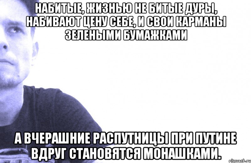 набитые, жизнью не битые дуры, набивают цену себе, и свои карманы зелеными бумажками а вчерашние распутницы при путине вдруг становятся монашками.