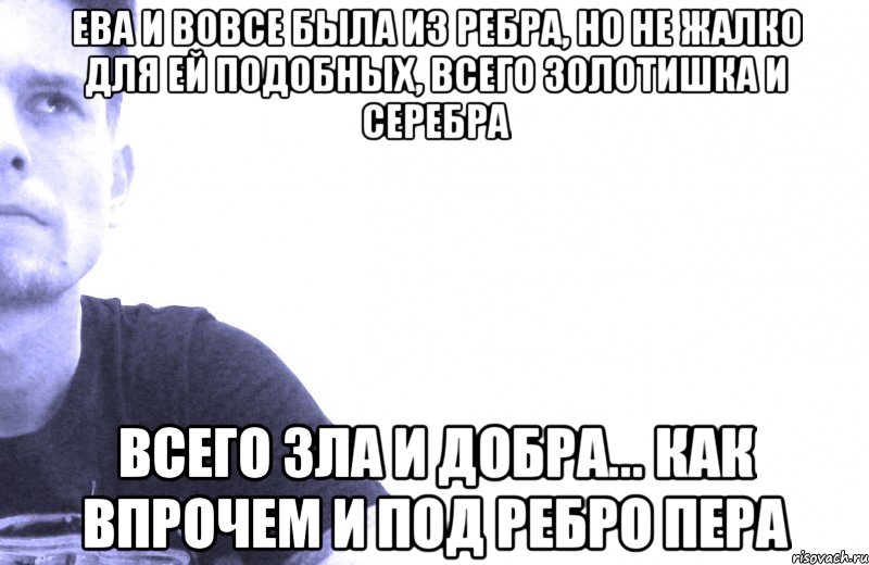 ева и вовсе была из ребра, но не жалко для ей подобных, всего золотишка и серебра всего зла и добра... как впрочем и под ребро пера