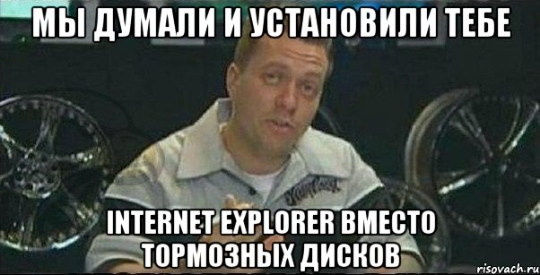 мы думали и установили тебе internet explorer вместо тормозных дисков