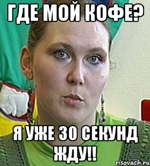 где мой кофе? я уже 30 секунд жду!!