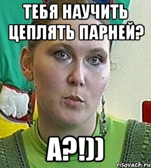 тебя научить цеплять парней? а?!))