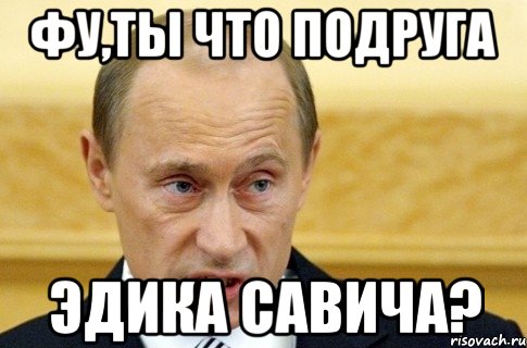 фу,ты что подруга эдика савича?, Мем путин