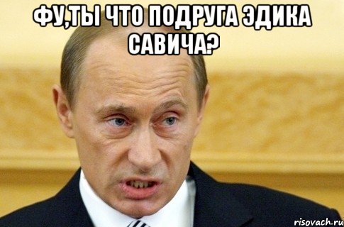 фу,ты что подруга эдика савича? , Мем путин