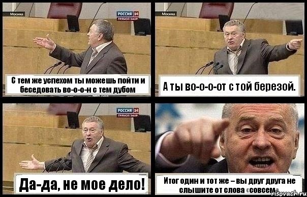 С тем же успехом ты можешь пойти и беседовать во-о-о-н с тем дубом А ты во-о-о-от с той березой. Да-да, не мое дело! Итог один и тот же – вы друг друга не слышите от слова «совсем».