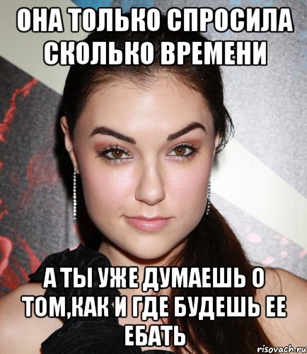 она только спросила сколько времени а ты уже думаешь о том,как и где будешь ее ебать