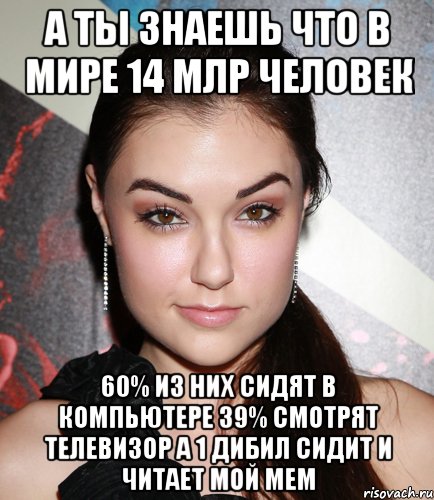 а ты знаешь что в мире 14 млр человек 60% из них сидят в компьютере 39% смотрят телевизор а 1 дибил сидит и читает мой мем