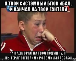 я твои систэмный блок ибал , и канчал на твои гантели а када срал на твой подушку, я вытерался тваими розоми азааззаза