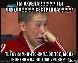 ты охуела!!!??? ты охуела!!!??? сестрёнка??? ты сука уничтожила оплод моих творений на 90 том уровне!!!