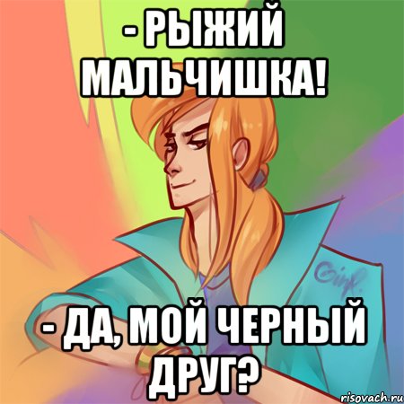 - рыжий мальчишка! - да, мой черный друг?