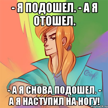 - я подошел. - а я отошел. - а я снова подошел. - а я наступил на ногу!