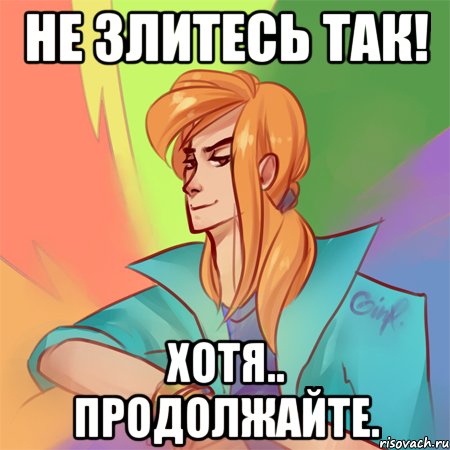 не злитесь так! хотя.. продолжайте.