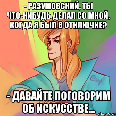 - разумовский, ты что-нибудь делал со мной, когда я был в отключке? - давайте поговорим об искусстве...