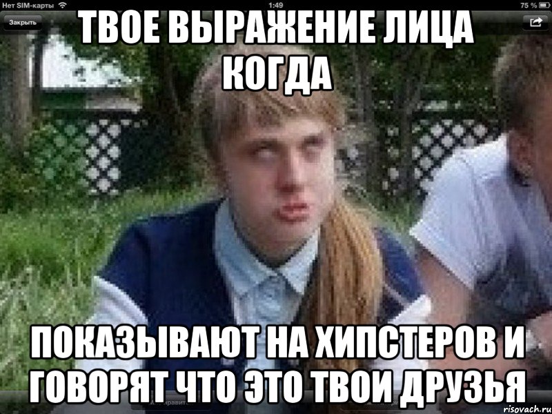 твое выражение лица когда показывают на хипстеров и говорят что это твои друзья