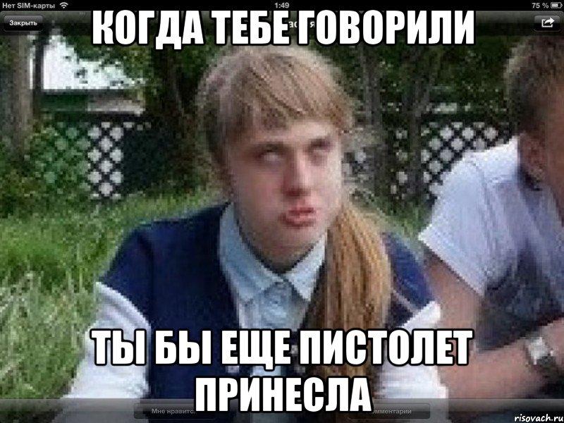 когда тебе говорили ты бы еще пистолет принесла
