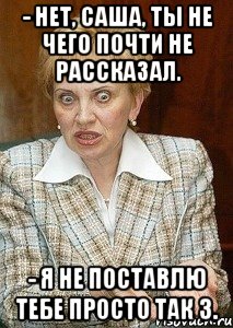 - нет, саша, ты не чего почти не рассказал. - я не поставлю тебе просто так 3.