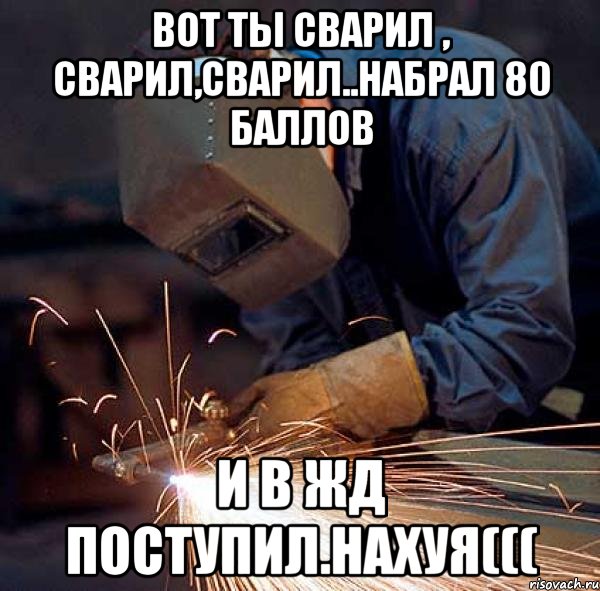 вот ты сварил , сварил,сварил..набрал 80 баллов и в жд поступил.нахуя(((