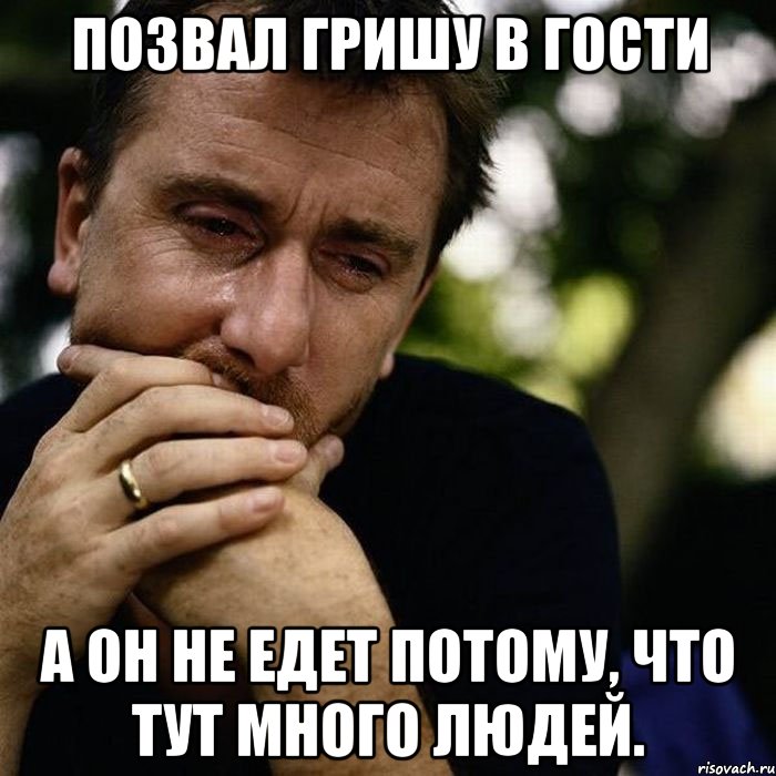 позвал гришу в гости а он не едет потому, что тут много людей.