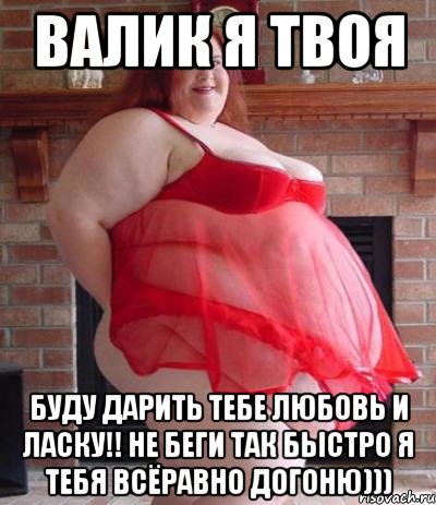 валик я твоя буду дарить тебе любовь и ласку!! не беги так быстро я тебя всёравно догоню)))