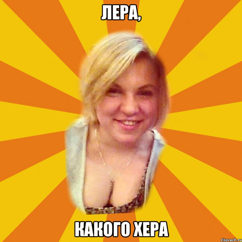 лера, какого хера