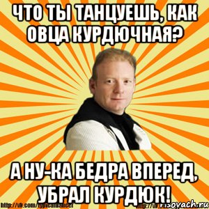 что ты танцуешь, как овца курдючная? а ну-ка бедра вперед, убрал курдюк!