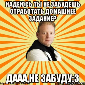 надеюсь ты не забудешь отработать домашнее задание? дааа,не забуду:3